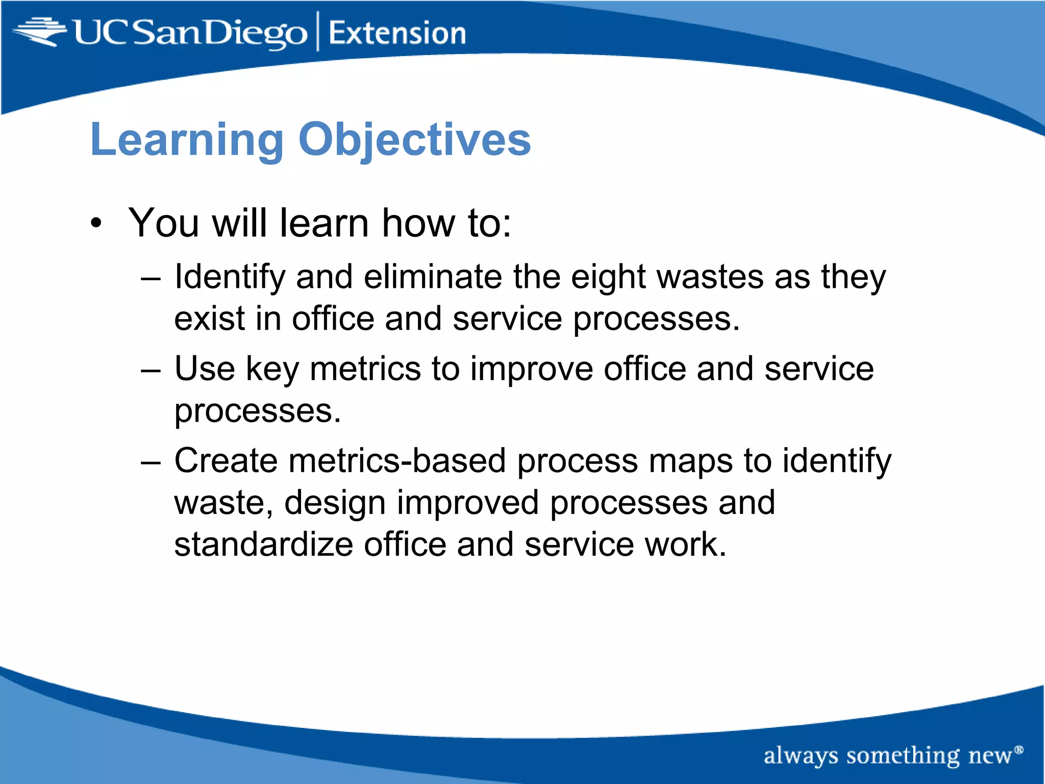Learning Objectives
• You will learn how to:
– Identify and eliminate the eight wastes as they
exist in office and service processes.
– Use key metrics to improve office and service
processes.
– Create metrics-based process maps to identify
waste, design improved processes and
standardize office and service work.

 