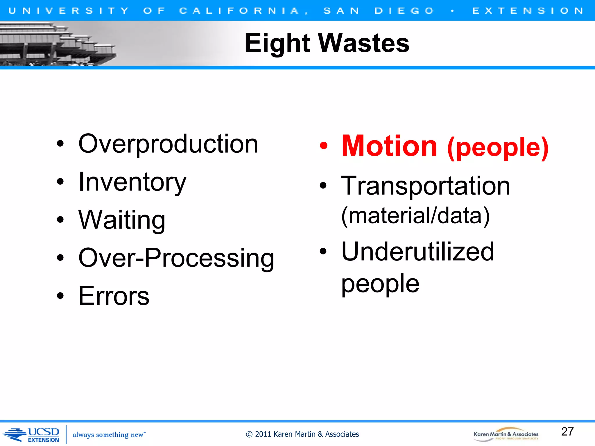 Eight Wastes

•
•
•
•
•

Overproduction
Inventory
Waiting
Over-Processing
Errors

• Motion (people)
• Transportation
(material/data)

• Underutilized
people

© 2011 Karen Martin & Associates

27

 