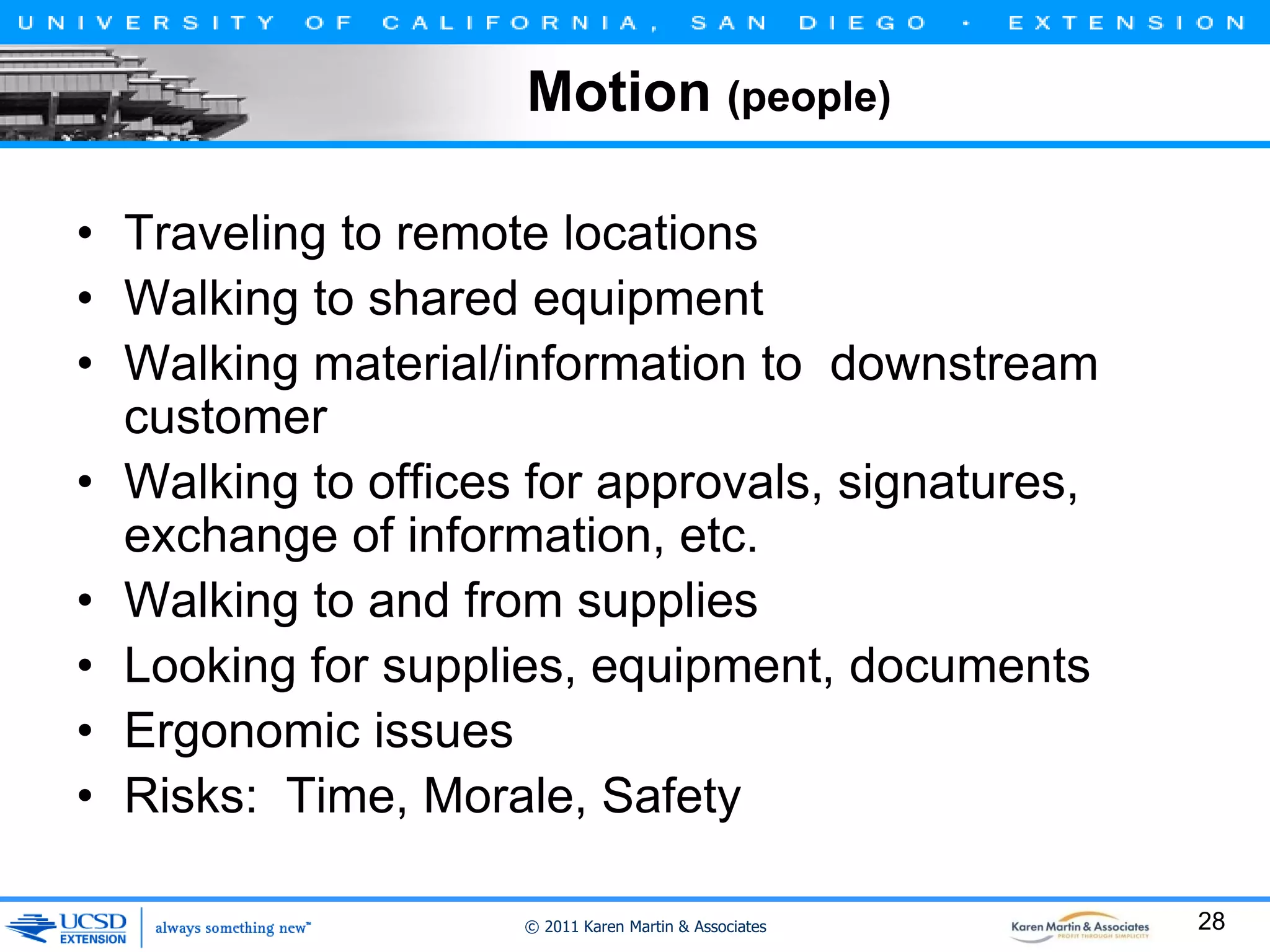 Motion (people)
• Traveling to remote locations
• Walking to shared equipment
• Walking material/information to downstream
customer
• Walking to offices for approvals, signatures,
exchange of information, etc.
• Walking to and from supplies
• Looking for supplies, equipment, documents
• Ergonomic issues
• Risks: Time, Morale, Safety
© 2011 Karen Martin & Associates

28

 