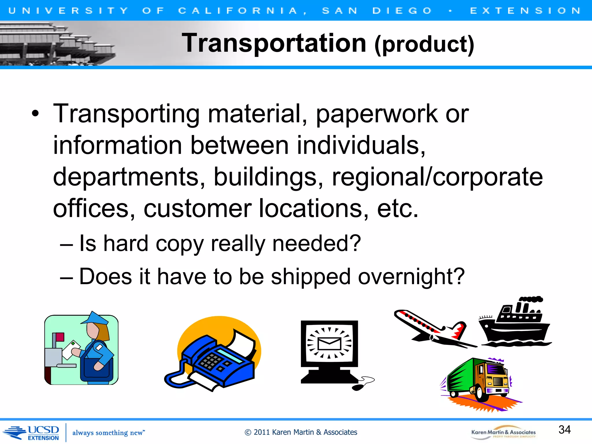 Transportation (product)
• Transporting material, paperwork or
information between individuals,
departments, buildings, regional/corporate
offices, customer locations, etc.
– Is hard copy really needed?
– Does it have to be shipped overnight?

© 2011 Karen Martin & Associates

34

 