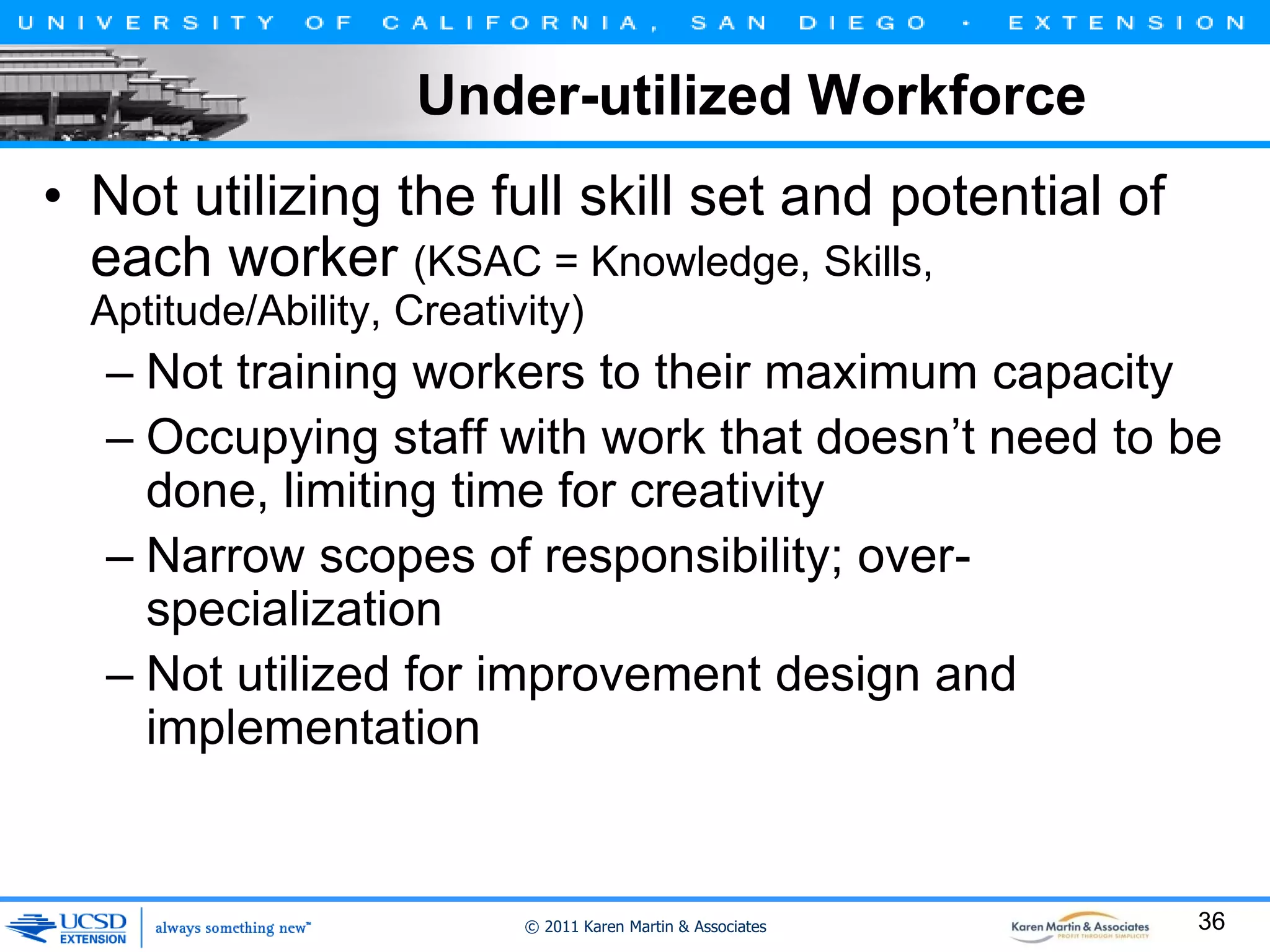 Under-utilized Workforce
• Not utilizing the full skill set and potential of
each worker (KSAC = Knowledge, Skills,
Aptitude/Ability, Creativity)

– Not training workers to their maximum capacity
– Occupying staff with work that doesn’t need to be
done, limiting time for creativity
– Narrow scopes of responsibility; overspecialization
– Not utilized for improvement design and
implementation

© 2011 Karen Martin & Associates

36

 