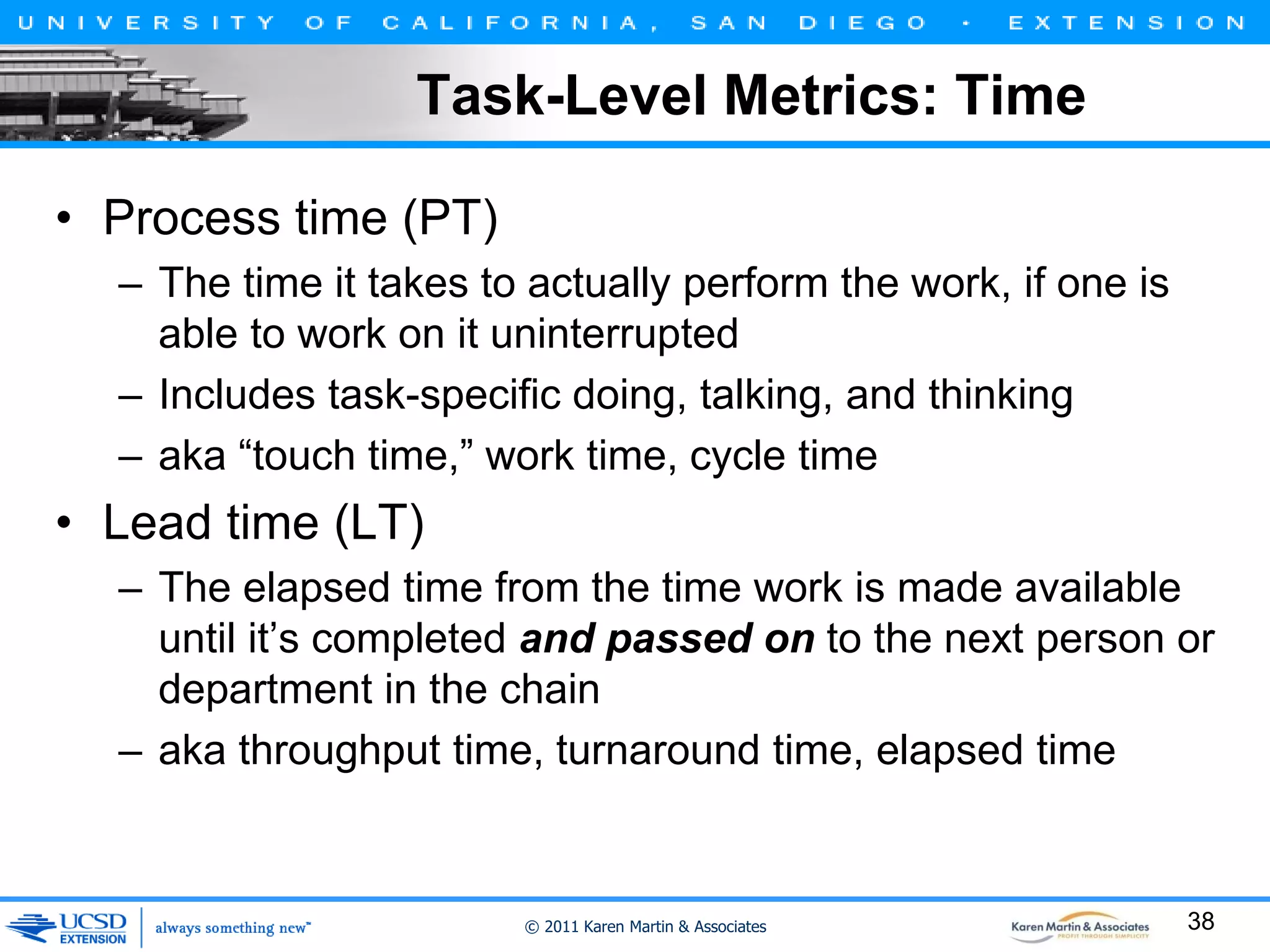 Task-Level Metrics: Time
• Process time (PT)
– The time it takes to actually perform the work, if one is
able to work on it uninterrupted
– Includes task-specific doing, talking, and thinking
– aka “touch time,” work time, cycle time

• Lead time (LT)
– The elapsed time from the time work is made available
until it’s completed and passed on to the next person or
department in the chain
– aka throughput time, turnaround time, elapsed time

© 2011 Karen Martin & Associates

38

 