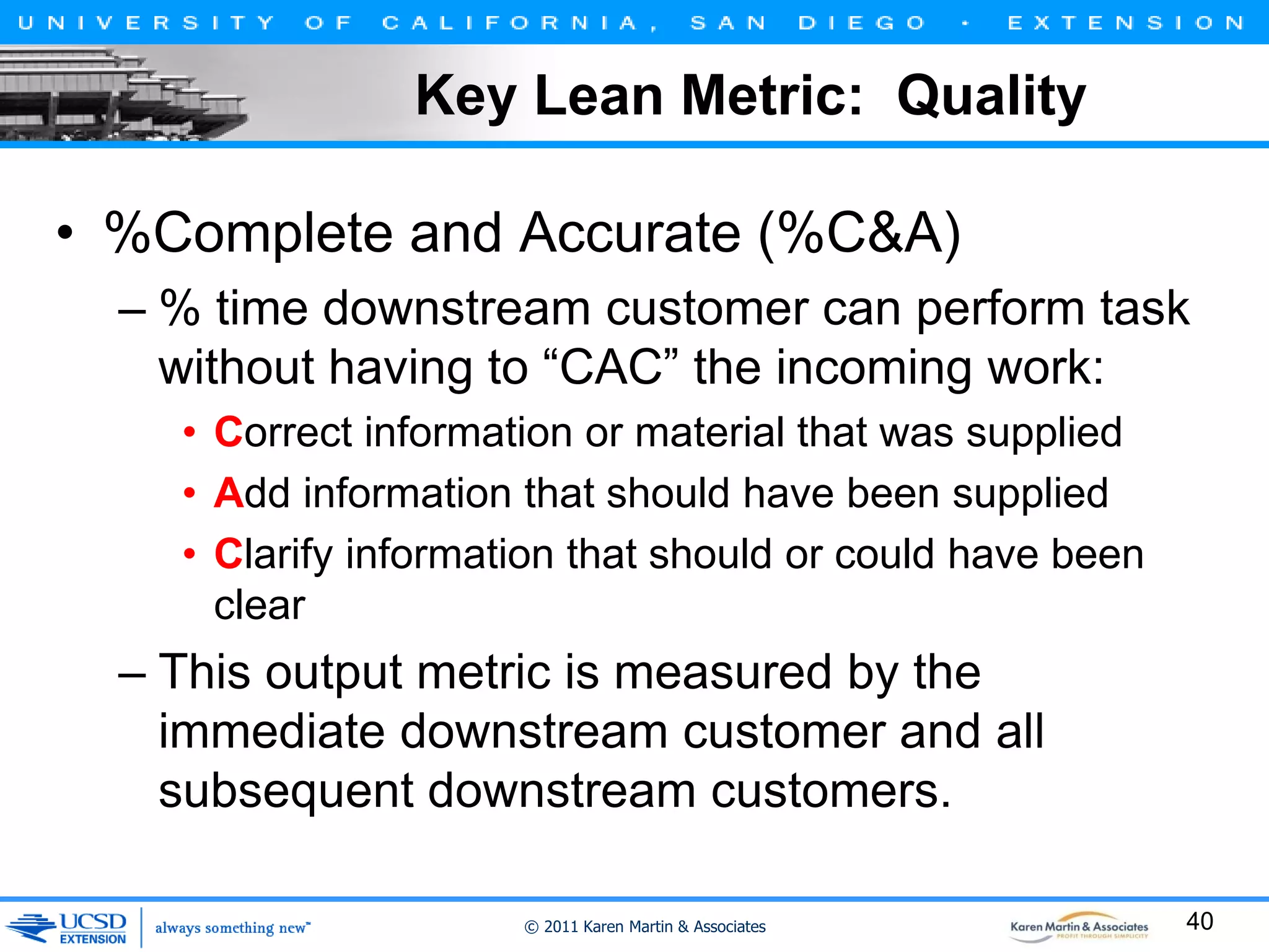 Key Lean Metric: Quality
• %Complete and Accurate (%C&A)
– % time downstream customer can perform task
without having to “CAC” the incoming work:
• Correct information or material that was supplied
• Add information that should have been supplied
• Clarify information that should or could have been
clear

– This output metric is measured by the
immediate downstream customer and all
subsequent downstream customers.
© 2011 Karen Martin & Associates

40

 