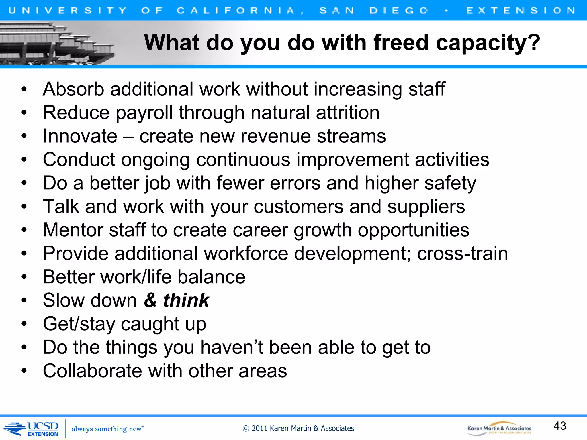 What do you do with freed capacity?
•
•
•
•
•
•
•
•
•
•
•
•
•

Absorb additional work without increasing staff
Reduce payroll through natural attrition
Innovate – create new revenue streams
Conduct ongoing continuous improvement activities
Do a better job with fewer errors and higher safety
Talk and work with your customers and suppliers
Mentor staff to create career growth opportunities
Provide additional workforce development; cross-train
Better work/life balance
Slow down & think
Get/stay caught up
Do the things you haven’t been able to get to
Collaborate with other areas
© 2011 Karen Martin & Associates

43

 