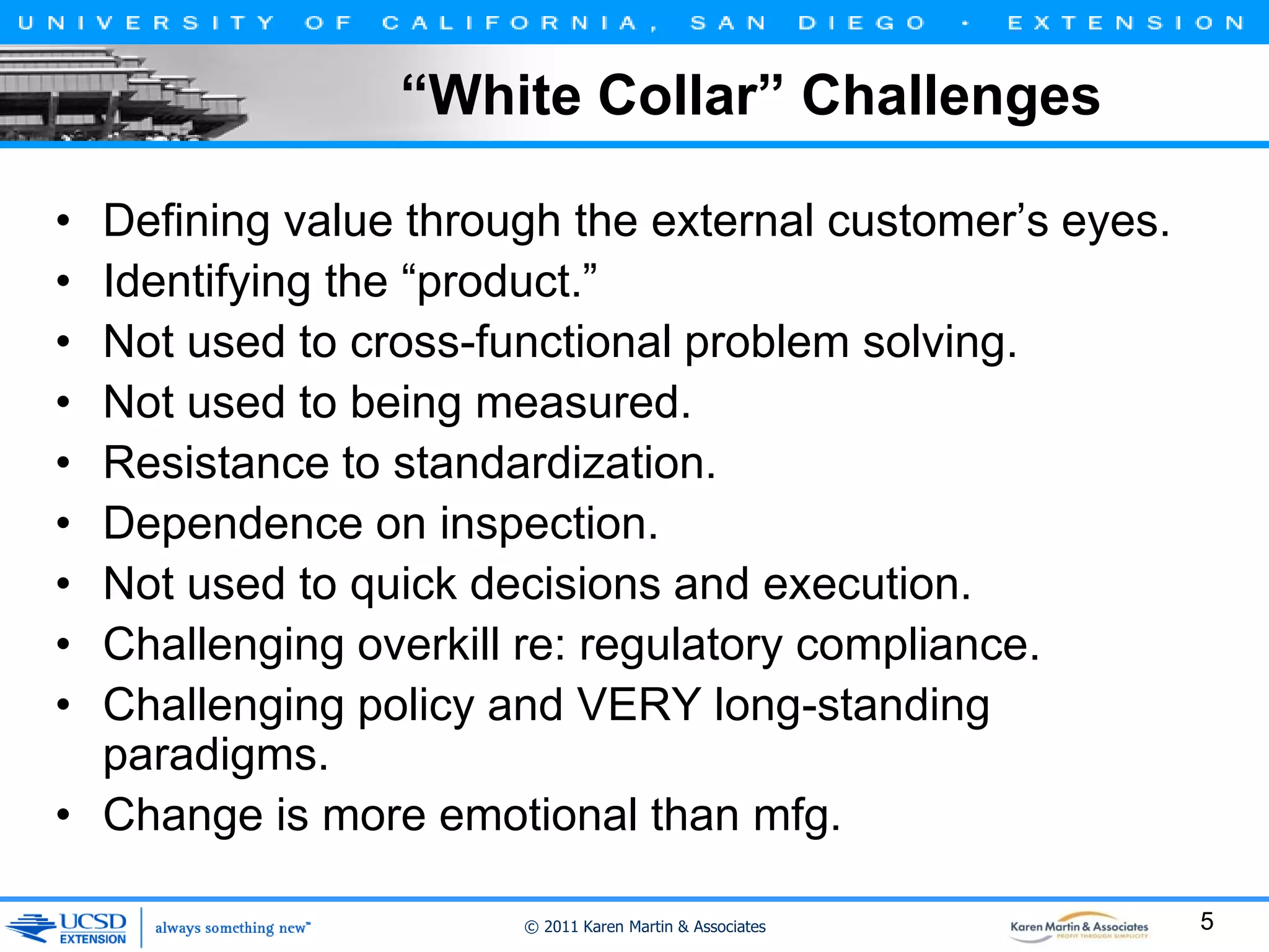 “White Collar” Challenges
•
•
•
•
•
•
•
•
•

Defining value through the external customer’s eyes.
Identifying the “product.”
Not used to cross-functional problem solving.
Not used to being measured.
Resistance to standardization.
Dependence on inspection.
Not used to quick decisions and execution.
Challenging overkill re: regulatory compliance.
Challenging policy and VERY long-standing
paradigms.
• Change is more emotional than mfg.
© 2011 Karen Martin & Associates

5

 
