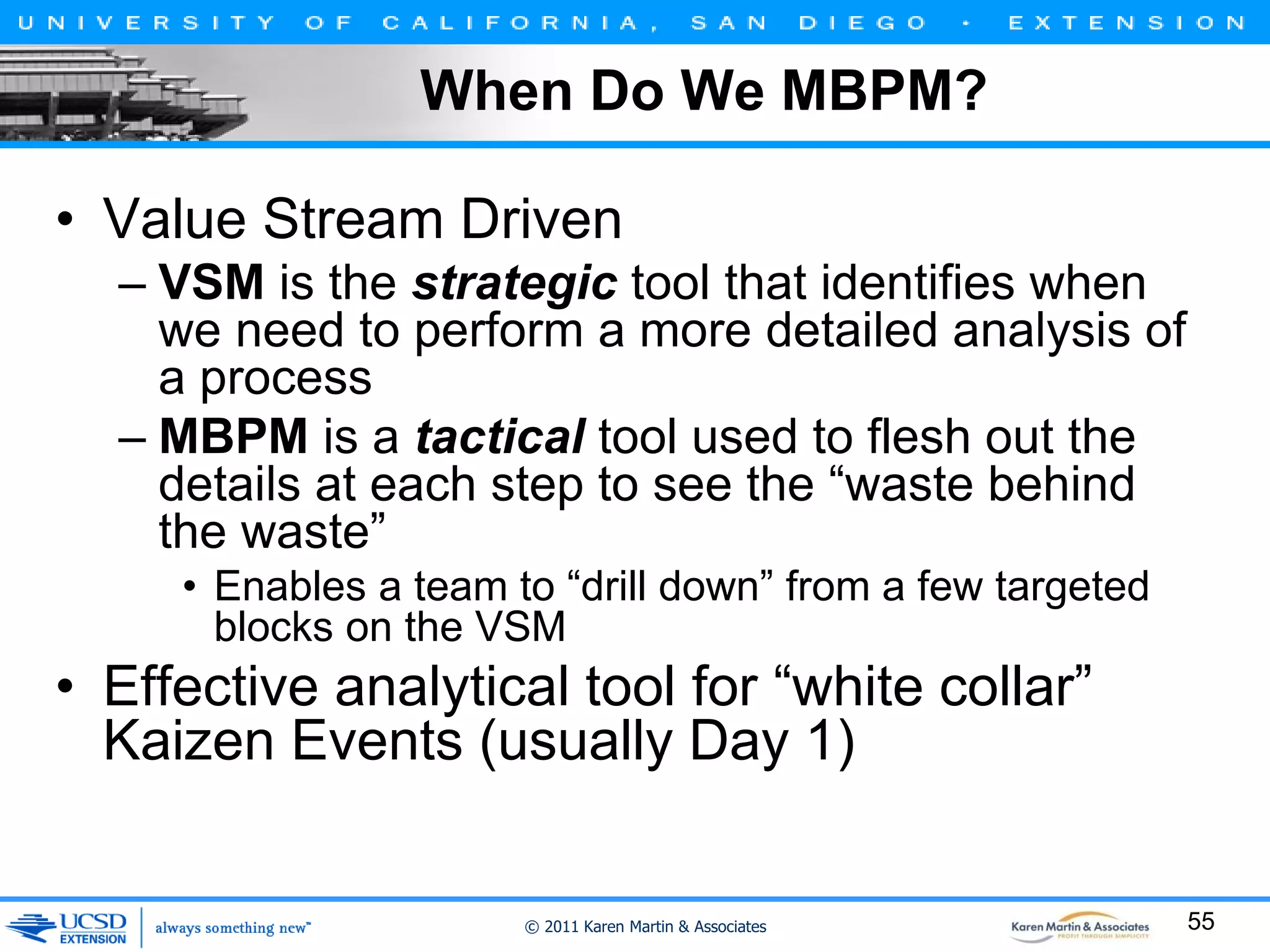 When Do We MBPM?
• Value Stream Driven
– VSM is the strategic tool that identifies when
we need to perform a more detailed analysis of
a process
– MBPM is a tactical tool used to flesh out the
details at each step to see the “waste behind
the waste”
• Enables a team to “drill down” from a few targeted
blocks on the VSM

• Effective analytical tool for “white collar”
Kaizen Events (usually Day 1)

© 2011 Karen Martin & Associates

55

 