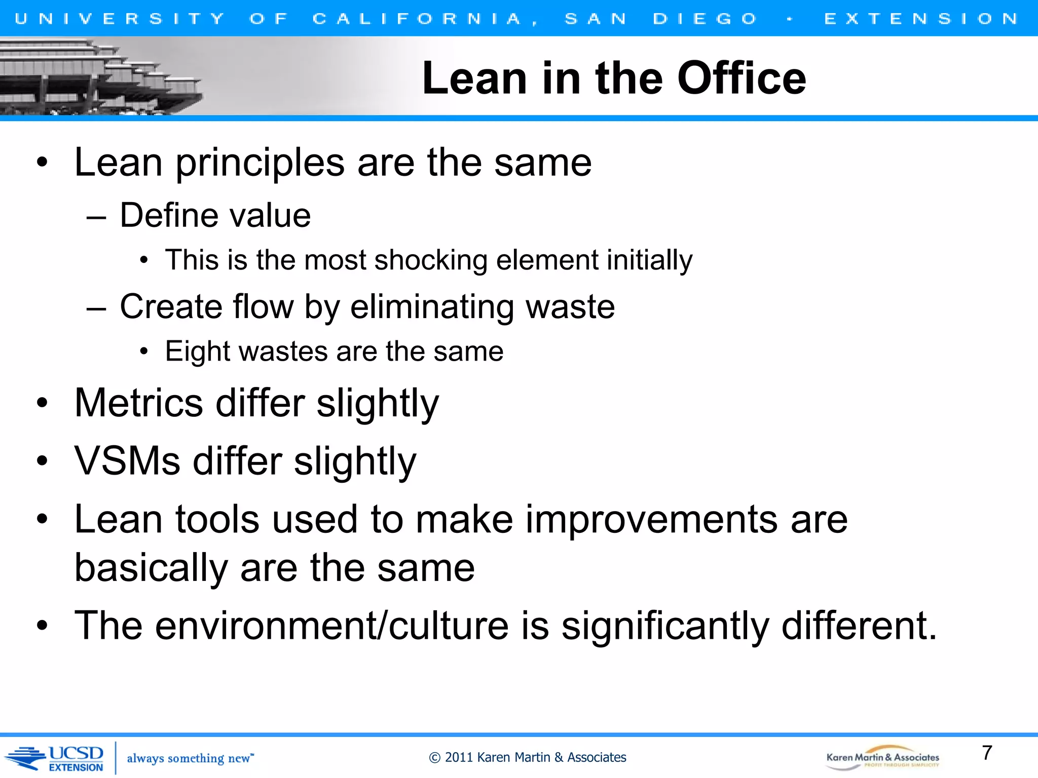 Lean in the Office
• Lean principles are the same
– Define value
• This is the most shocking element initially

– Create flow by eliminating waste
• Eight wastes are the same

• Metrics differ slightly
• VSMs differ slightly
• Lean tools used to make improvements are
basically are the same
• The environment/culture is significantly different.

© 2011 Karen Martin & Associates

7

 