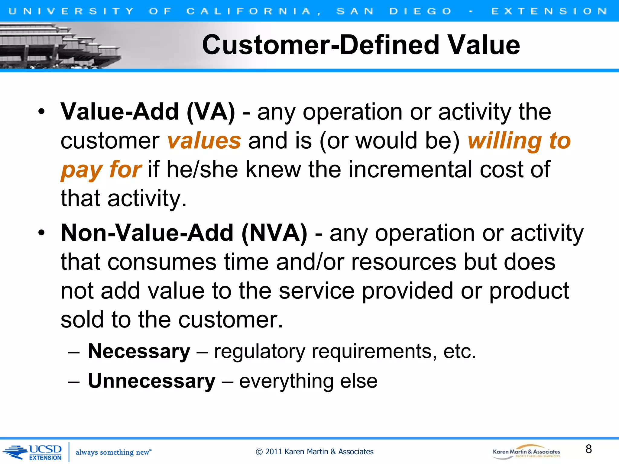 Customer-Defined Value
• Value-Add (VA) - any operation or activity the
customer values and is (or would be) willing to
pay for if he/she knew the incremental cost of
that activity.
• Non-Value-Add (NVA) - any operation or activity
that consumes time and/or resources but does
not add value to the service provided or product
sold to the customer.
– Necessary – regulatory requirements, etc.
– Unnecessary – everything else

© 2011 Karen Martin & Associates

8

 
