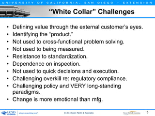 “White Collar” Challenges
•
•
•
•
•
•
•
•
•

Defining value through the external customer’s eyes.
Identifying the “product.”
Not used to cross-functional problem solving.
Not used to being measured.
Resistance to standardization.
Dependence on inspection.
Not used to quick decisions and execution.
Challenging overkill re: regulatory compliance.
Challenging policy and VERY long-standing
paradigms.
• Change is more emotional than mfg.
© 2011 Karen Martin & Associates

5

 