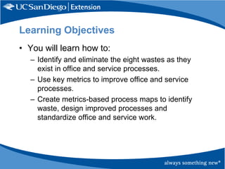 Learning Objectives
• You will learn how to:
– Identify and eliminate the eight wastes as they
exist in office and service processes.
– Use key metrics to improve office and service
processes.
– Create metrics-based process maps to identify
waste, design improved processes and
standardize office and service work.

 