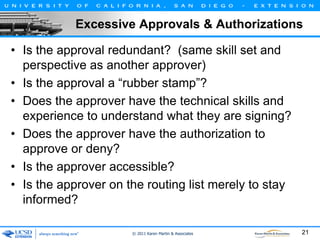 Excessive Approvals & Authorizations
• Is the approval redundant? (same skill set and
perspective as another approver)
• Is the approval a “rubber stamp”?
• Does the approver have the technical skills and
experience to understand what they are signing?
• Does the approver have the authorization to
approve or deny?
• Is the approver accessible?
• Is the approver on the routing list merely to stay
informed?
© 2011 Karen Martin & Associates

21

 