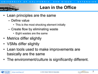 Lean in the Office
• Lean principles are the same
– Define value
• This is the most shocking element initially

– Create flow by eliminating waste
• Eight wastes are the same

• Metrics differ slightly
• VSMs differ slightly
• Lean tools used to make improvements are
basically are the same
• The environment/culture is significantly different.

© 2011 Karen Martin & Associates

7

 