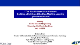 “The Pacific Research Platform:
Building a Distributed Big-Data Machine-Learning
Cyberinfrastructure”
Briefing
Jacobs School of Engineering
University of California San Diego
July 18, 2019
Dr. Larry Smarr
Director, California Institute for Telecommunications and Information Technology
Harry E. Gruber Professor,
Dept. of Computer Science and Engineering
Jacobs School of Engineering, UCSD
http://lsmarr.calit2.net
 