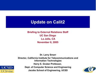 Update on Calit2 Briefing to External Relations Staff UC San Diego La Jolla, CA November 8, 2005 Dr. Larry Smarr Director, California Institute for Telecommunications and Information Technologies Harry E. Gruber Professor,  Dept. of Computer Science and Engineering Jacobs School of Engineering, UCSD 
