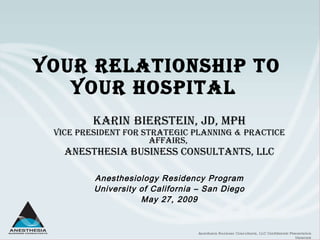 Your Relationship to  Your Hospital  Karin   Bierstein, JD, MPH Vice President for Strategic Planning & Practice Affairs,   Anesthesia Business Consultants, LLC Anesthesiology Residency Program University of California – San Diego May 27, 2009 