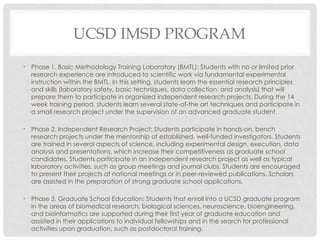 UCSD IMSD PROGRAM
• Phase 1. Basic Methodology Training Laboratory (BMTL): Students with no or limited prior
research experience are introduced to scientific work via fundamental experimental
instruction within the BMTL. In this setting, students learn the essential research principles
and skills (laboratory safety, basic techniques, data collection, and analysis) that will
prepare them to participate in organized independent research projects. During the 14
week training period, students learn several state-of-the art techniques and participate in
a small research project under the supervision of an advanced graduate student.
• Phase 2. Independent Research Project: Students participate in hands-on, bench
research projects under the mentorship of established, well-funded investigators. Students
are trained in several aspects of science, including experimental design, execution, data
analysis and presentations, which increase their competitiveness as graduate school
candidates. Students participate in an independent research project as well as typical
laboratory activities, such as group meetings and journal clubs. Students are encouraged
to present their projects at national meetings or in peer-reviewed publications. Scholars
are assisted in the preparation of strong graduate school applications.
• Phase 3. Graduate School Education: Students that enroll into a UCSD graduate program
in the areas of biomedical research, biological sciences, neuroscience, bioengineering,
and bioinformatics are supported during their first year of graduate education and
assisted in their applications to individual fellowships and in the search for professional
activities upon graduation, such as postdoctoral training.
 