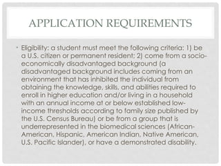 APPLICATION REQUIREMENTS
• Eligibility: a student must meet the following criteria: 1) be
a U.S. citizen or permanent resident; 2) come from a socio-
economically disadvantaged background (a
disadvantaged background includes coming from an
environment that has inhibited the individual from
obtaining the knowledge, skills, and abilities required to
enroll in higher education and/or living in a household
with an annual income at or below established low-
income thresholds according to family size published by
the U.S. Census Bureau) or be from a group that is
underrepresented in the biomedical sciences (African-
American, Hispanic, American Indian, Native American,
U.S. Pacific Islander), or have a demonstrated disability.
 