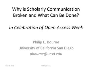 Why is Scholarly Communication
Broken and What Can Be Done?
In Celebration of Open Access Week
Philip E. Bourne
University of California San Diego
pbourne@ucsd.edu
UCSD LibrariesOct. 18, 2010
 