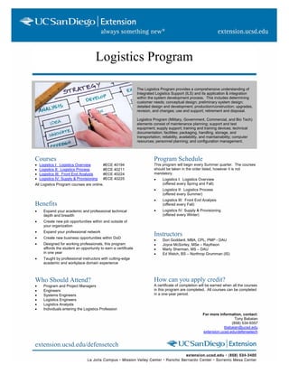Logistics Program
The Logistics Program provides a comprehensive understanding of
Integrated Logistics Support (ILS) and its application & integration
within the system development process. This includes determining
customer needs; conceptual design; preliminary system design;
detailed design and development; production/construction; upgrades,
revision, and changes; use and support; retirement and disposal.
Logistics Program (Military, Government, Commercial, and Bio Tech)
elements consist of maintenance planning; support and test
equipment; supply support; training and training devices; technical
documentation; facilities; packaging, handling, storage, and
transportation; reliability, availability, and maintainability; computer
resources; personnel planning; and configuration management.
Courses
• Logistics I: Logistics Overview #ECE 40194
• Logistics II: Logistics Process #ECE 40211
• Logistics III: Front End Analysis #ECE 40224
• Logistics IV: Supply & Provisioning #ECE 40225
All Logistics Program courses are online.
Benefits
• Expand your academic and professional technical
depth and breadth
• Create new job opportunities within and outside of
your organization
• Expand your professional network
• Create new business opportunities within DoD
• Designed for working professionals, this program
affords the student an opportunity to earn a certificate
in one year
• Taught by professional instructors with cutting-edge
academic and workplace domain experience
Who Should Attend?
• Program and Project Managers
• Engineers
• Systems Engineers
• Logistics Engineers
• Logistics Analysts
• Individuals entering the Logistics Profession
Program Schedule
This program will begin every Summer quarter. The courses
should be taken in the order listed, however it is not
mandatory.
• Logistics I: Logistics Overview
(offered every Spring and Fall)
• Logistics II: Logistics Process
(offered every Summer)
• Logistics III: Front End Analysis
(offered every Fall)
• Logistics IV: Supply & Provisioning
(offered every Winter)
Instructors
• Don Goddard, MBA, CPL, PMP - DAU
• Joyce McSorley, MSe – Raytheon
• Marty Sherman, MS – DAU
• Ed Welch, BS – Northrop Grumman (IS)
How can you apply credit?
A certificate of completion will be earned when all the courses
in this program are completed. All courses can be completed
in a one-year period.
For more information, contact:
Tony Babaian
(858) 534-9357
tbabaian@ucsd.edu
extension.ucsd.edu/defensetech
extension.ucsd.edu/defensetech
 