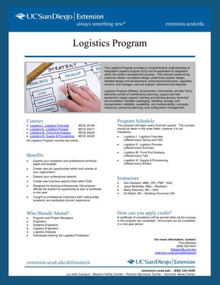 Logistics Program

                                                               The Logistics Program provides a comprehensive understanding of
                                                               Integrated Logistics Support (ILS) and its application & integration
                                                               within the system development process. This includes determining
                                                               customer needs; conceptual design; preliminary system design;
                                                               detailed design and development; production/construction; upgrades,
                                                               revision, and changes; use and support; retirement and disposal.

                                                               Logistics Program (Military, Government, Commercial, and Bio Tech)
                                                               elements consist of maintenance planning; support and test
                                                               equipment; supply support; training and training devices; technical
                                                               documentation; facilities; packaging, handling, storage, and
                                                               transportation; reliability, availability, and maintainability; computer
                                                               resources; personnel planning; and configuration management.



Courses                                                                  Program Schedule
 Logistics I: Logistics Overview        #ECE 40194                      This program will begin every Summer quarter. The courses
 Logistics II: Logistics Process        #ECE 40211                      should be taken in the order listed, however it is not
 Logistics III: Front End Analysis      #ECE 40224                      mandatory.
 Logistics IV: Supply & Provisioning    #ECE 40225                          Logistics I: Logistics Overview
All Logistics Program courses are online.                                     (offered every Spring and Fall)
                                                                             Logistics II: Logistics Process
                                                                              (offered every Summer)
                                                                             Logistics III: Front End Analysis
Benefits                                                                      (offered every Fall)
   Expand your academic and professional technical                          Logistics IV: Supply & Provisioning
    depth and breadth                                                         (offered every Winter)
   Create new job opportunities within and outside of
    your organization
   Expand your professional network
   Create new business opportunities within DoD
                                                                         Instructors
                                                                             Don Goddard, MBA, CPL, PMP - DAU
   Designed for working professionals, this program                         Joyce McSorley, MSe – Raytheon
    affords the student an opportunity to earn a certificate                 Marty Sherman, MS – DAU
    in one year                                                              Ed Welch, BS – Northrop Grumman (IS)
   Taught by professional instructors with cutting-edge
    academic and workplace domain experience



Who Should Attend?                                                       How can you apply credit?
   Program and Project Managers                                         A certificate of completion will be earned when all the courses
   Engineers                                                            in this program are completed. All courses can be completed
   Systems Engineers                                                    in a one-year period.
   Logistics Engineers
   Logistics Analysts
   Individuals entering the Logistics Profession
                                                                                                        For more information, contact:
                                                                                                                          Tony Babaian
                                                                                                                        (858) 534-9357
                                                                                                                    tbabaian@ucsd.edu
                                                                                                        extension.ucsd.edu/defensetech


extension.ucsd.edu/defensetech
 