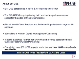 • EPI-USE established in 1984, SAP Practice since 1994
• The EPI-USE Group is privately held and made up of a number of
separately branded entities/organizations
• Global, World-Class Services and Software Organization to large multi-
nationals
• Specialists in Human Capital Management Consulting
• “Special Expertise Partner” for SAP HR and recently established as a
Success Factors Global Partnership
• Completed over 600 HCM projects and a team of
About EPI-USE
Niche HCM Service Provider with SAP as the Core!
3
 