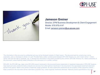 Jameson Greiner
Director, EPM Business Development & Client Engagement
Mobile: 678.978.4147
Email: jameson.greiner@us.epiuse.com
The information in this document is confidential and may not be disclosed outside of <Client name>. The document and its contents may not be
duplicated, used, or disclosed in whole or in part. Provided that a written contract exists between EPI-USE America, Inc. and <Client name>, <Client
name> will have the right to duplicate, use, or disclose the information to the extent provided by the contract. EPI-USE America, Inc. retains ownership of
this document, unless explicitly stated otherwise in this document or in a written contract.
EPI-USE, the EPI-USE logo, [type every EPI-USE product mentioned in the document] is/are trademarks or registered trademarks of EPI-USE Systems.
Type each and every instance of other products and services from other partners mentioned in this document in the appropriate trademark statement
format of the partner. Refer to the partner’s trademark usage guidelines. All other trademarks mentioned are the property of their respective owners.
Data contained in this document serves information purposes only, unless explicitly mentioned otherwise. National product specifications may vary
37
 