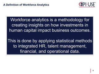 A Definition of Workforce Analytics
Workforce analytics is a methodology for
creating insights on how investments in
human capital impact business outcomes.
This is done by applying statistical methods
to integrated HR, talent management,
financial, and operational data.
9
 