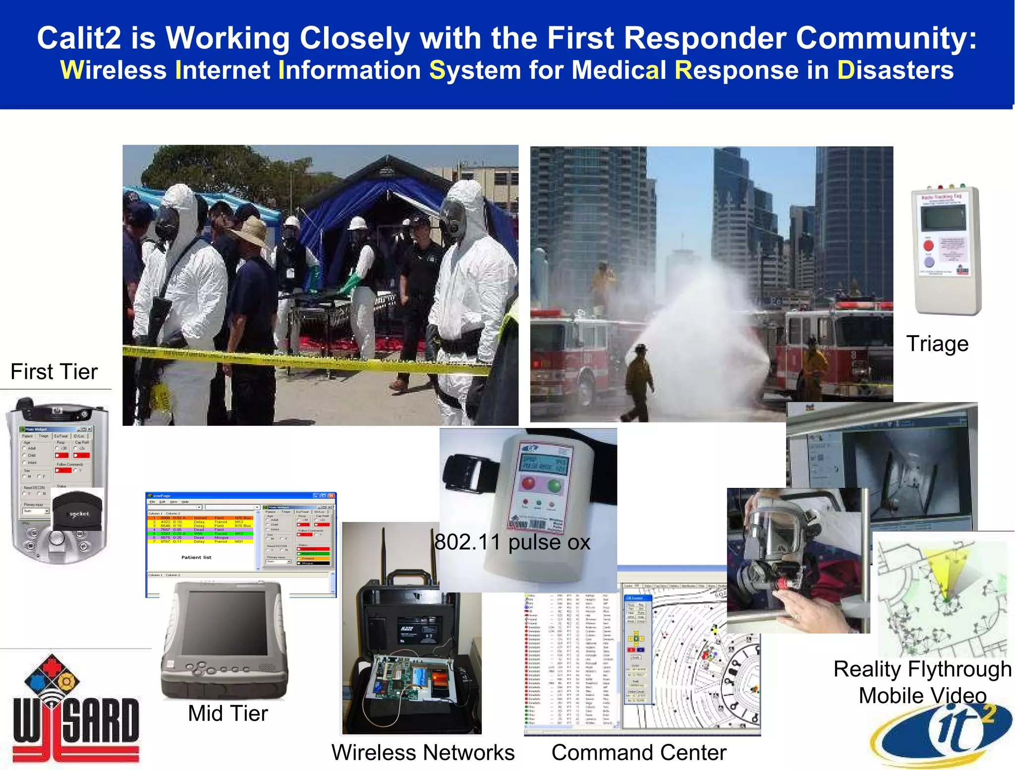Calit2 is Working Closely with the First Responder Community: W ireless  I nternet  I nformation  S ystem for Medic a l  R esponse in  D isasters First Tier Mid Tier Wireless Networks Triage Command Center Reality Flythrough Mobile Video 802.11 pulse ox 