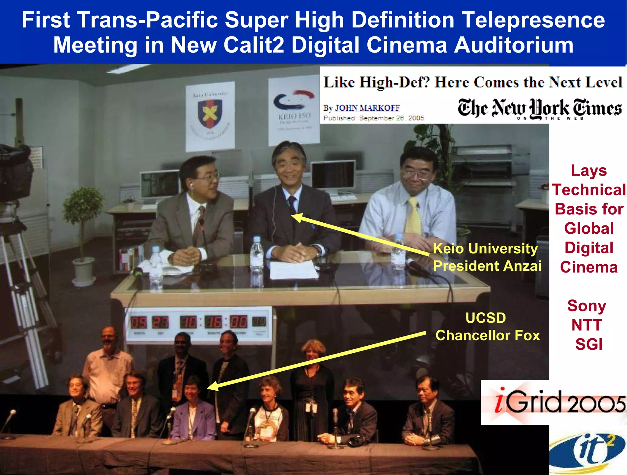 First Trans-Pacific Super High Definition Telepresence Meeting in New Calit2 Digital Cinema Auditorium Lays Technical Basis for Global Digital Cinema Sony  NTT  SGI Keio University  President Anzai UCSD  Chancellor Fox 