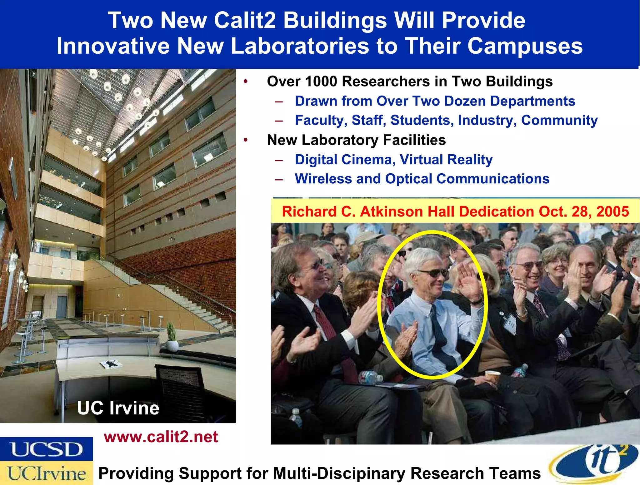 Two New Calit2 Buildings Will Provide  Innovative New Laboratories to Their Campuses Over 1000 Researchers in Two Buildings Drawn from Over Two Dozen Departments Faculty, Staff, Students, Industry, Community New Laboratory Facilities Digital Cinema, Virtual Reality Wireless and Optical Communications UC Irvine www.calit2.net Providing Support for Multi-Discipinary Research Teams UC San Diego Richard C. Atkinson Hall Dedication Oct. 28, 2005 