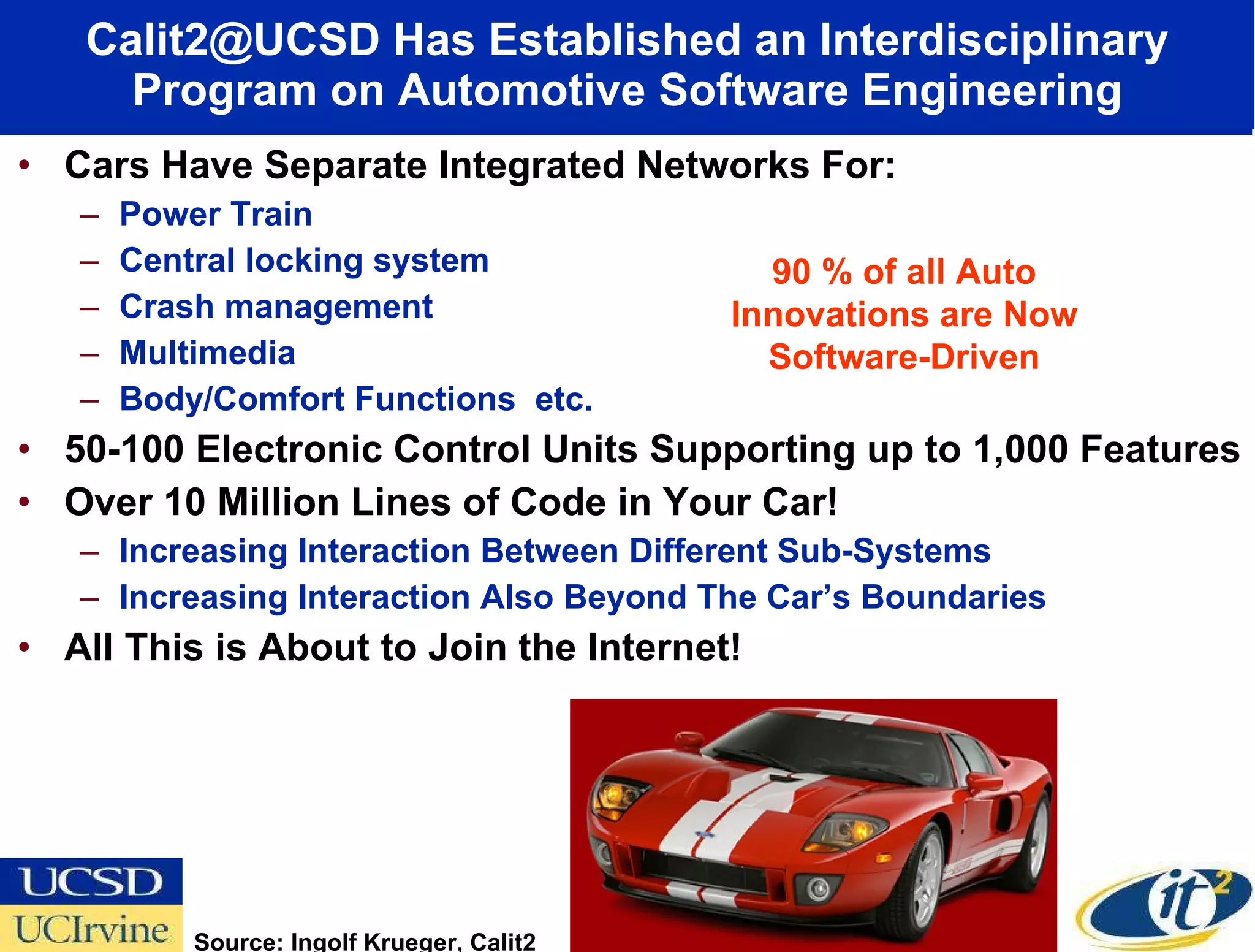 Calit2@UCSD Has Established an Interdisciplinary Program on Automotive Software Engineering Cars Have Separate Integrated Networks For: Power Train Central locking system Crash management Multimedia  Body/Comfort Functions  etc. 50-100 Electronic Control Units Supporting up to 1,000 Features Over 10 Million Lines of Code in Your Car! Increasing Interaction Between Different Sub-Systems  Increasing Interaction Also Beyond The Car’s Boundaries All This is About to Join the Internet! 90 % of all Auto Innovations are Now Software-Driven Source: Ingolf Krueger, Calit2 