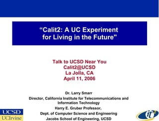 “ Calit2: A UC Experiment  for Living in the Future&quot; Talk to UCSD Near You [email_address] La Jolla, CA April 11, 2006 Dr. Larry Smarr Director, California Institute for Telecommunications and Information Technology Harry E. Gruber Professor,  Dept. of Computer Science and Engineering Jacobs School of Engineering, UCSD 