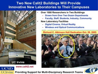 Two New Calit2 Buildings Will Provide  Innovative New Laboratories to Their Campuses Over 1000 Researchers in Two Buildings Drawn from Over Two Dozen Departments Faculty, Staff, Students, Industry, Community New Laboratory Facilities Digital Cinema, Virtual Reality Wireless and Optical Communications UC Irvine www.calit2.net Providing Support for Multi-Discipinary Research Teams UC San Diego Richard C. Atkinson Hall Dedication Oct. 28, 2005 