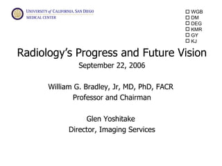  WGB
                                               DM
                                               DEG
                                               KMR
                                               GY
                                               KJ

Radiology’s Progress and Future Vision
               September 22, 2006

      William G. Bradley, Jr, MD, PhD, FACR
             Professor and Chairman

                 Glen Yoshitake
            Director, Imaging Services


                                                      KJA
 