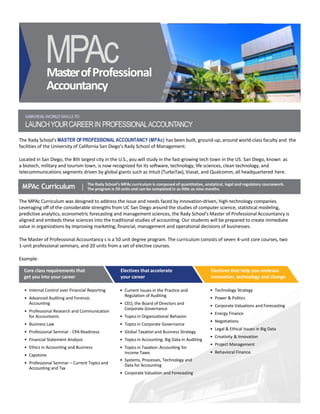 MasterofProfessional
Accountancy
MPAc
MPAc Curriculum | The Rady School’s MPAc curriculum is composed of quantitative, analytical, legal and regulatory coursework.
The program is 50 units and can be completed in as little as nine months.
GAINREAL-WORLDSKILLSTO
LAUNCHYOURCAREERIN PROFESSIONALACCOUNTANCY
The Rady School’s MASTER OFPROFESSIONAL ACCOUNTANCY (MPAc) has been built, ground-up, around world-class faculty and the
facilities of the University of California San Diego’s Rady School of Management.
Located in San Diego, the 8th largest city in the U.S., you will study in the fast-growing tech town in the US. San Diego, known as
a biotech, military and tourism town, is now recognized for its software, technology, life sciences, clean technology, and
telecommunications segments driven by global giants such as Intuit (TurboTax), Viasat, and Qualcomm, all headquartered here.
The MPAc Curriculum was designed to address the issue and needs faced by innovation-driven, high-technology companies.
Leveraging off of the considerable strengths from UC San Diego around the studies of computer science, statistical modeling,
predictive analytics, econometric forecasting and management sciences, the Rady School’s Master of Professional Accountancy is
aligned and embeds these sciences into the traditional studies of accounting. Our students will be prepared to create immediate
value in organizations by improving marketing, financial, management and operational decisions of businesses.
The Master of Professional Accountancy s is a 50 unit degree program. The curriculum consists of seven 4-unit core courses, two
1-unit professional seminars, and 20 units from a set of elective courses.
Example:
• Internal Control over Financial Reporting
• Advanced Auditing and Forensic
Accounting
• Professional Research and Communication
for Accountants
• Business Law
• Professional Seminar - CPA Readiness
• Financial Statement Analysis
• Ethics in Accounting and Business
• Capstone
• Professional Seminar – Current Topics and
Accounting and Tax
• Current Issues in the Practice and
Regulation of Auditing
• CEO, the Board of Directors and
Corporate Governance
• Topics in Organizational Behavior
• Topics in Corporate Governance
• Global Taxation and Business Strategy
• Topics in Accounting: Big Data in Auditing
• Topics in Taxation: Accounting for
Income Taxes
• Systems, Processes, Technology and
Data for Accounting
• Corporate Valuation and Forecasting
• Technology Strategy
• Power & Politics
• Corporate Valuations and Forecasting
• Energy Finance
• Negotiations
• Legal & Ethical Issues in Big Data
• Creativity & Innovation
• Project Management
• Behavioral Finance.
Electives that accelerate
your career
Electives that help you embrace
innovation, technology and change
Core class requirements that
get you into your career
 