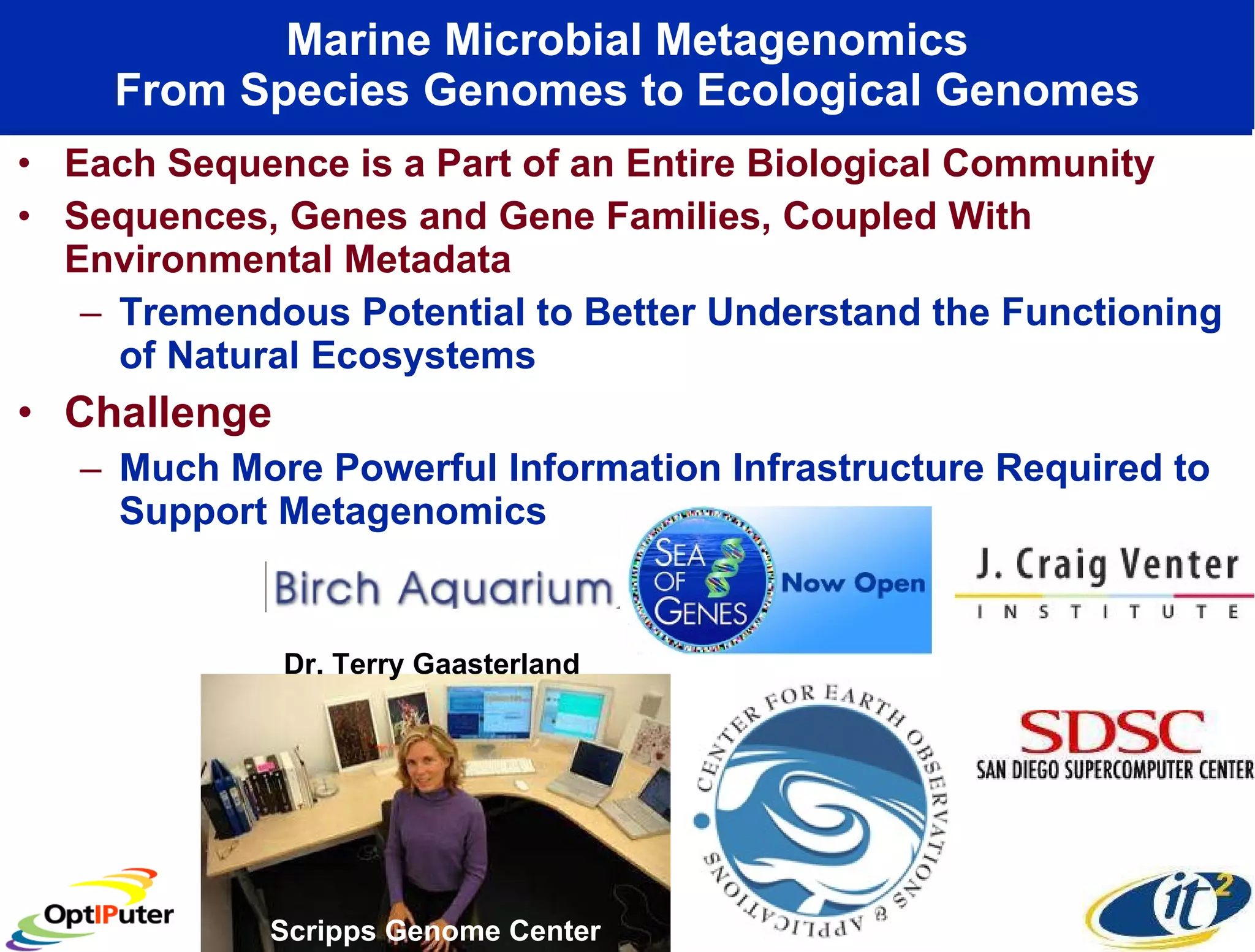 Marine Microbial Metagenomics From Species Genomes to Ecological Genomes Each Sequence is a Part of an Entire Biological Community Sequences, Genes and Gene Families, Coupled With Environmental Metadata Tremendous Potential to Better Understand the Functioning of Natural Ecosystems Challenge Much More Powerful Information Infrastructure Required to Support Metagenomics Scripps Genome Center  Dr. Terry Gaasterland 
