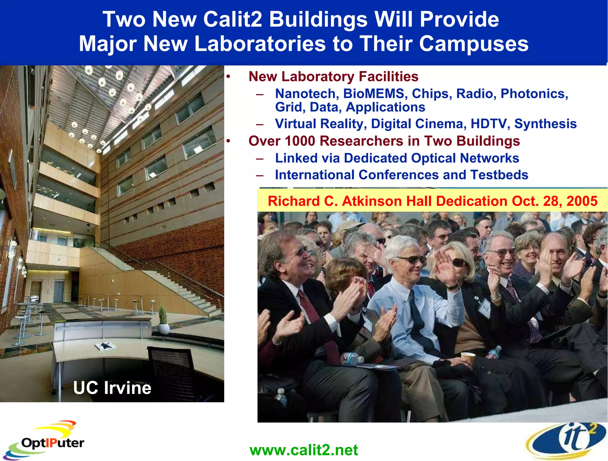 Two New Calit2 Buildings Will Provide  Major New Laboratories to Their Campuses New Laboratory Facilities Nanotech, BioMEMS, Chips, Radio, Photonics, Grid, Data, Applications Virtual Reality, Digital Cinema, HDTV, Synthesis Over 1000 Researchers in Two Buildings Linked via Dedicated Optical Networks International Conferences and Testbeds UC Irvine www.calit2.net UC San Diego Richard C. Atkinson Hall Dedication Oct. 28, 2005 