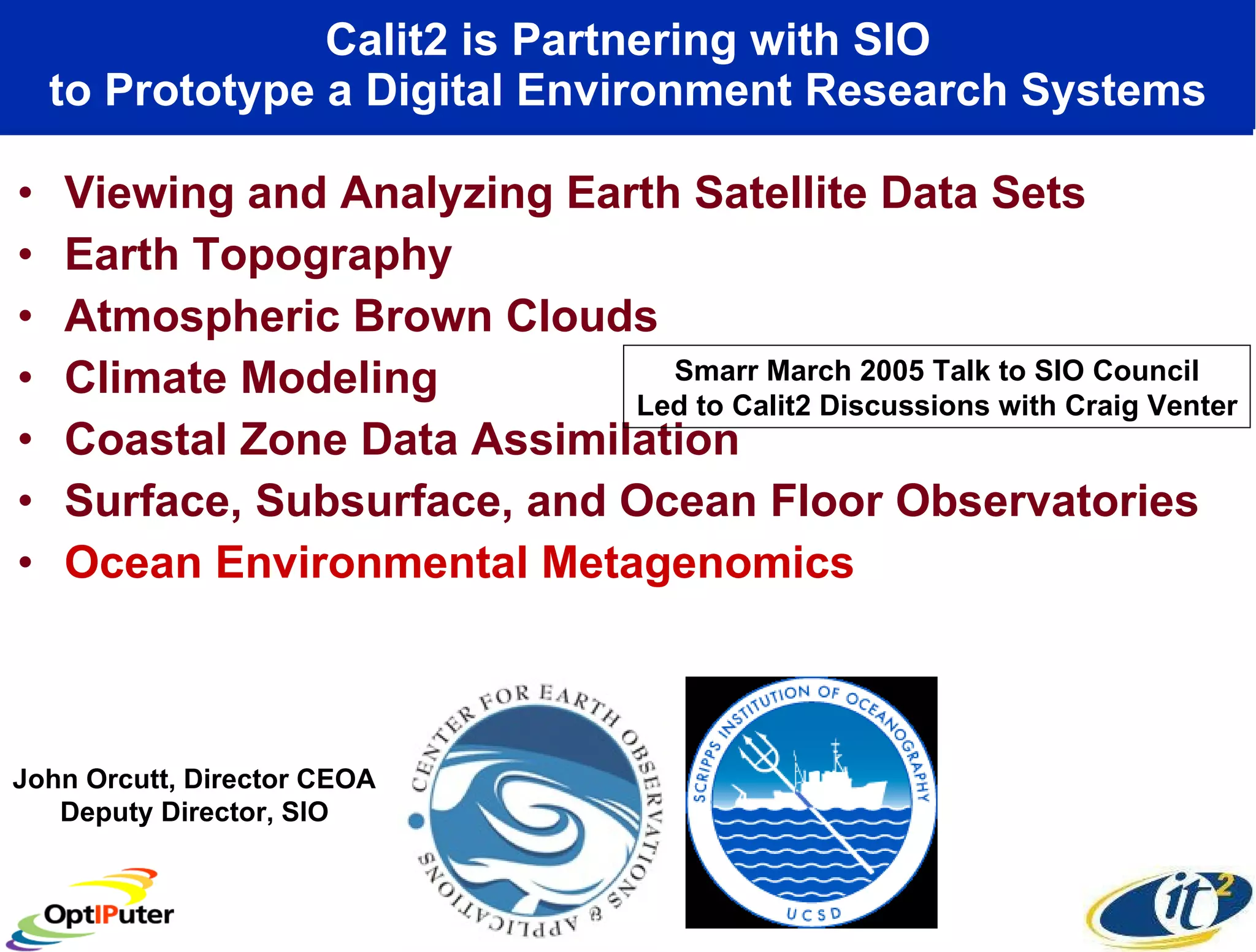 Calit2 is Partnering with SIO to Prototype a Digital Environment Research Systems Viewing and Analyzing Earth Satellite Data Sets Earth Topography Atmospheric Brown Clouds Climate Modeling  Coastal Zone Data Assimilation Surface, Subsurface, and Ocean Floor Observatories Ocean Environmental Metagenomics John Orcutt, Director CEOA Deputy Director, SIO Smarr March 2005 Talk to SIO Council Led to Calit2 Discussions with Craig Venter 