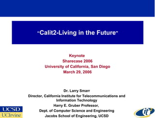 “ Calit2-Living in the Future &quot; Keynote  Sharecase 2006 University of California, San Diego March 29, 2006 Dr. Larry Smarr Director, California Institute for Telecommunications and Information Technology Harry E. Gruber Professor,  Dept. of Computer Science and Engineering Jacobs School of Engineering, UCSD 