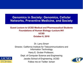 Genomics in Society: Genomics, Cellular Networks, Preventive Medicine, and Society Guest Lecture to UCSD Medical and Pharmaceutical Students Foundations of Human Biology--Lecture #41 UCSD October 6, 2010 Dr. Larry Smarr Director, California Institute for Telecommunications and Information Technology Harry E. Gruber Professor,  Dept. of Computer Science and Engineering Jacobs School of Engineering, UCSD Follow me on Twitter: lsmarr 