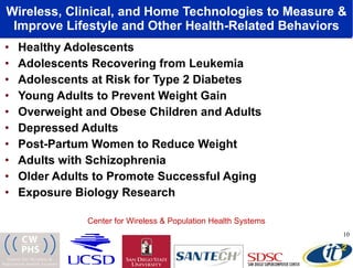 Wireless, Clinical, and Home Technologies to Measure & Improve Lifestyle and Other Health-Related Behaviors Healthy Adolescents Adolescents Recovering from Leukemia Adolescents at Risk for Type 2 Diabetes Young Adults to Prevent Weight Gain Overweight and Obese Children and Adults Depressed Adults  Post-Partum Women to Reduce Weight Adults with Schizophrenia Older Adults to Promote Successful Aging Exposure Biology Research  Center for Wireless & Population Health Systems 