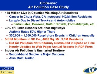 CitiSense: Air Pollution Case Study 158 Million Live in Counties Violating Air Standards Cancer  in Chula Vista, CA Increased 140/Million Residents Largely Due to Diesel Trucks and Automobiles Particulates, Benzene, Sulfur Dioxide, Formaldehyde, etc.  30% of Public Schools Are Near Highways Asthma  Rates 50% Higher There 350,000 – 1,300,000 Respiratory Events in Children Annually 5 EPA Monitors in SD Co., 4000 Sq. Mi., 3.1M Residents But Air Pollution Not Uniformly Distributed in Space or Time Hourly Updates to Web Page; Annual Reports in PDF Form Indoor Air Pollution is Uncharted Territory Second-hand Smoke is Major Concern  Also Mold, Radon 