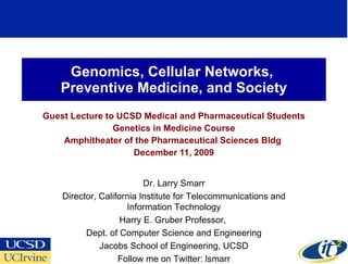 Genomics, Cellular Networks,  Preventive Medicine, and Society Guest Lecture to UCSD Medical and Pharmaceutical Students Genetics in Medicine Course Amphitheater of the Pharmaceutical Sciences Bldg  December 11, 2009 Dr. Larry Smarr Director, California Institute for Telecommunications and Information Technology Harry E. Gruber Professor,  Dept. of Computer Science and Engineering Jacobs School of Engineering, UCSD Follow me on Twitter: lsmarr 