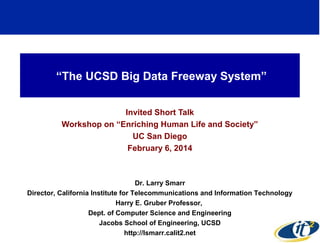 “The UCSD Big Data Freeway System”
Invited Short Talk
Workshop on “Enriching Human Life and Society”
UC San Diego
February 6, 2014

Dr. Larry Smarr
Director, California Institute for Telecommunications and Information Technology
Harry E. Gruber Professor,
Dept. of Computer Science and Engineering
Jacobs School of Engineering, UCSD
1
http://lsmarr.calit2.net

 