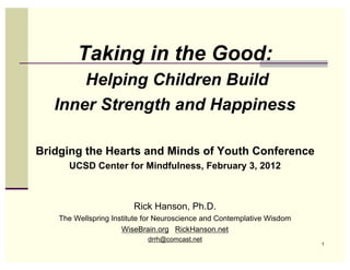 Taking in the Good:
       Helping Children Build
   Inner Strength and Happiness

Bridging the Hearts and Minds of Youth Conference
      UCSD Center for Mindfulness, February 3, 2012



                         Rick Hanson, Ph.D.
    The Wellspring Institute for Neuroscience and Contemplative Wisdom
                      WiseBrain.org RickHanson.net
                             drrh@comcast.net
                                                                         1
 