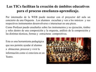 Las TICs facilitan la creación de ámbitos educativos
para el proceso enseñanza-aprendizaje.
Por intermedio de la WEB puede mostrar con el proyector del aula un
concierto de una Orquesta . Los alumnos escuchan y ven a los músicos y sus
respectivos instrumentos desenvolverse e interactuar en una pieza .
Como Profesor puedo enseñarles sobre los instrumentos y su ejecución, timbre
y roles dentro de una composición y la orquesta, análisis de la composición y
las distintas técnicas, formas y estructuras compositivas.
Esta es una herramienta pedagógica
que nos permite ayudar al alumno
a almacenar, procesar y vivir la
información como si estuviera en un
Teatro.
 