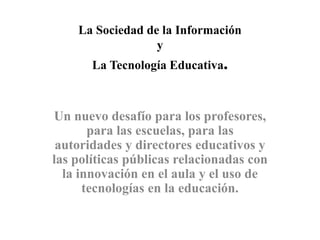 La Sociedad de la Información
y
La Tecnología Educativa.
Un nuevo desafío para los profesores,
para las escuelas, para las
autoridades y directores educativos y
las políticas públicas relacionadas con
la innovación en el aula y el uso de
tecnologías en la educación.
 