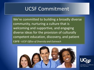 UCSF Commitment
We're committed to building a broadly diverse
community, nurturing a culture that is
welcoming and supportive, and engaging
diverse ideas for the provision of culturally
competent education, discovery, and patient
care ~UCSF Office of Diversity and Outreach
 