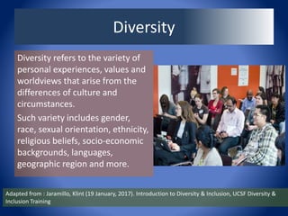 Diversity
Diversity refers to the variety of
personal experiences, values and
worldviews that arise from the
differences of culture and
circumstances.
Such variety includes gender,
race, sexual orientation, ethnicity,
religious beliefs, socio-economic
backgrounds, languages,
geographic region and more.
Adapted from : Jaramillo, Klint (19 January, 2017). Introduction to Diversity & Inclusion, UCSF Diversity &
Inclusion Training
 