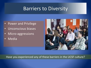 Barriers to Diversity
• Power and Privilege
• Unconscious biases
• Micro-aggressions
• Media
Have you experienced any of these barriers in the UCSF culture?
 